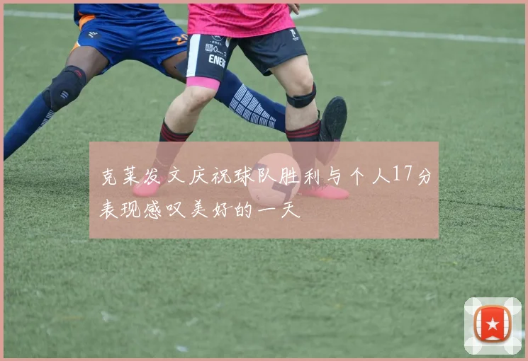 克莱发文庆祝球队胜利与个人17分表现感叹美好的一天