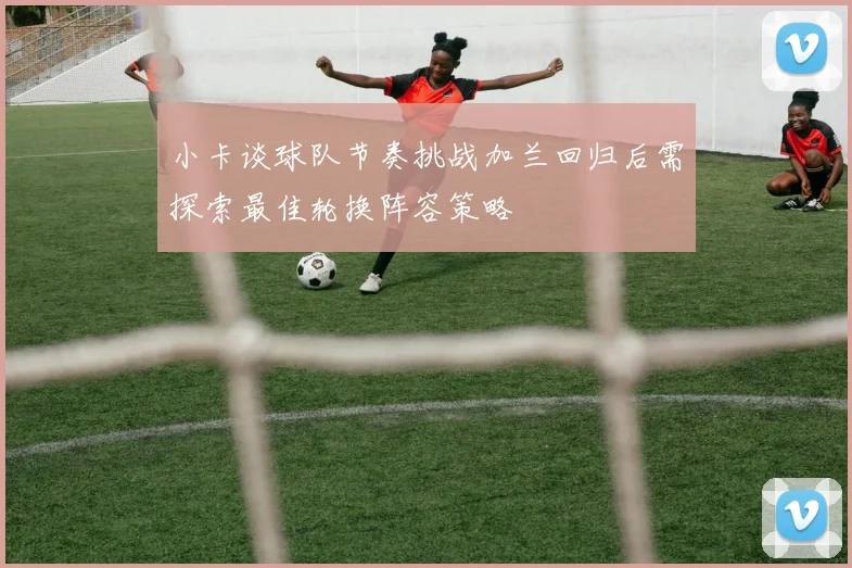 小卡谈球队节奏挑战加兰回归后需探索最佳轮换阵容策略