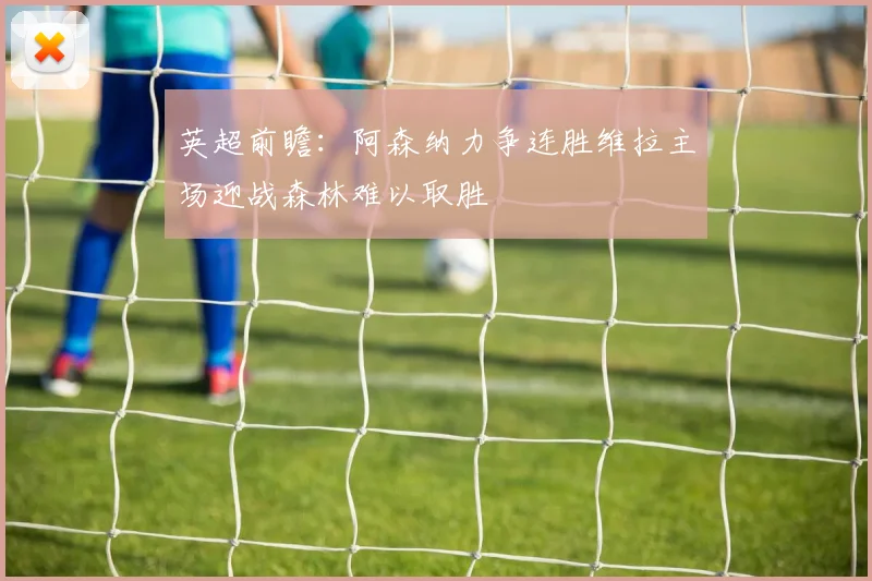 英超前瞻：阿森纳力争连胜维拉主场迎战森林难以取胜