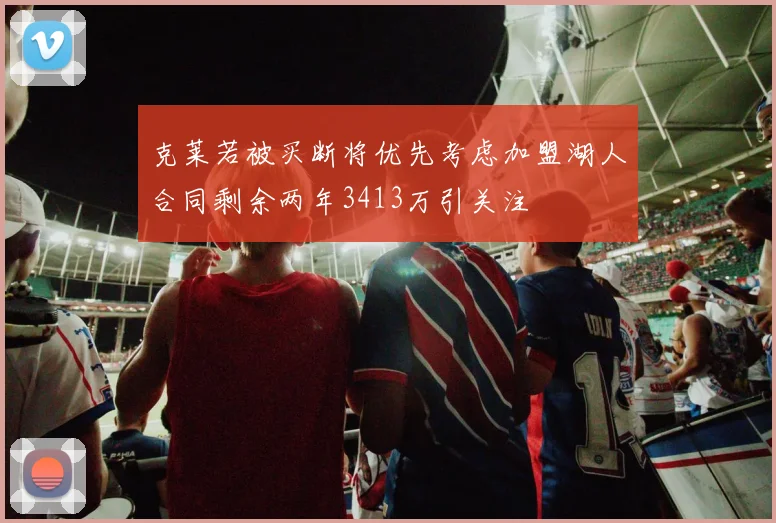 克莱若被买断将优先考虑加盟湖人合同剩余两年3413万引关注