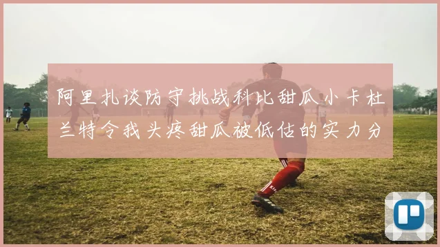 阿里扎谈防守挑战科比甜瓜小卡杜兰特令我头疼甜瓜被低估的实力分析