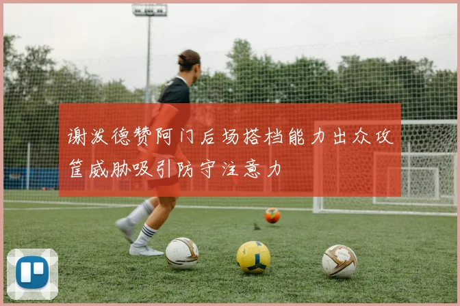 谢泼德赞阿门后场搭档能力出众攻筐威胁吸引防守注意力