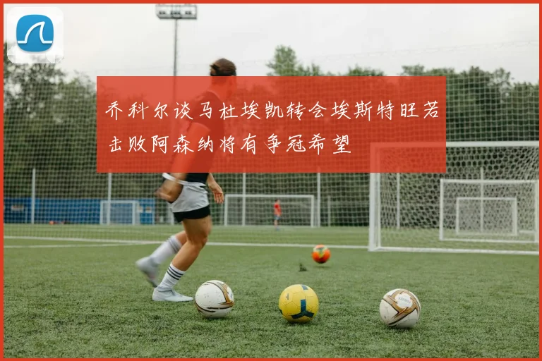 乔科尔谈马杜埃凯转会埃斯特旺若击败阿森纳将有争冠希望