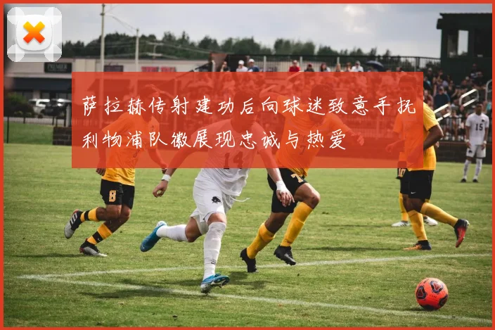 萨拉赫传射建功后向球迷致意手抚利物浦队徽展现忠诚与热爱