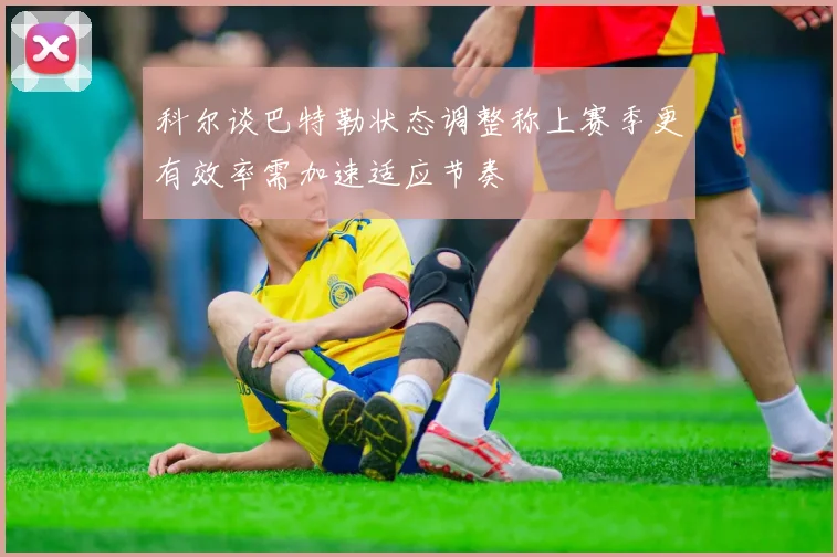 科尔谈巴特勒状态调整称上赛季更有效率需加速适应节奏