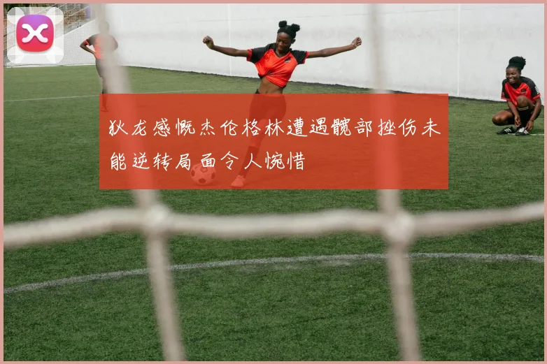 狄龙感慨杰伦格林遭遇髋部挫伤未能逆转局面令人惋惜