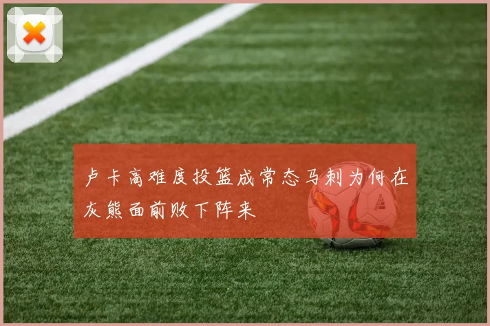 卢卡高难度投篮成常态马刺为何在灰熊面前败下阵来