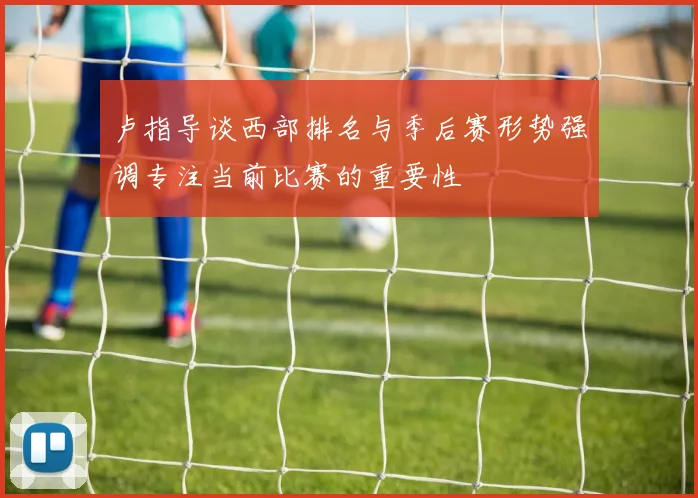 卢指导谈西部排名与季后赛形势强调专注当前比赛的重要性