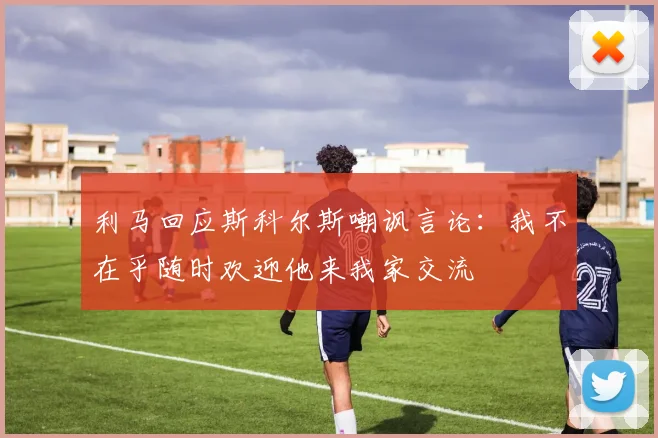 利马回应斯科尔斯嘲讽言论：我不在乎随时欢迎他来我家交流
