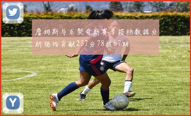 詹姆斯与东契奇新赛季搭档数据分析场均贡献237分78板67助