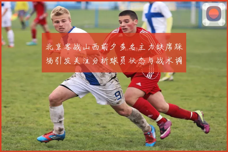 北京客战山西前夕多名主力缺席踩场引发关注分析球员状态与战术调整