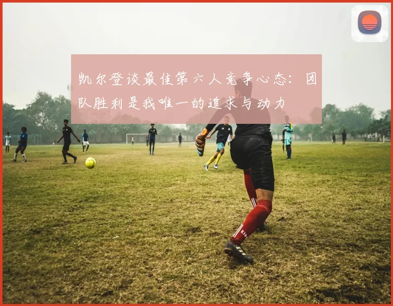 凯尔登谈最佳第六人竞争心态：团队胜利是我唯一的追求与动力