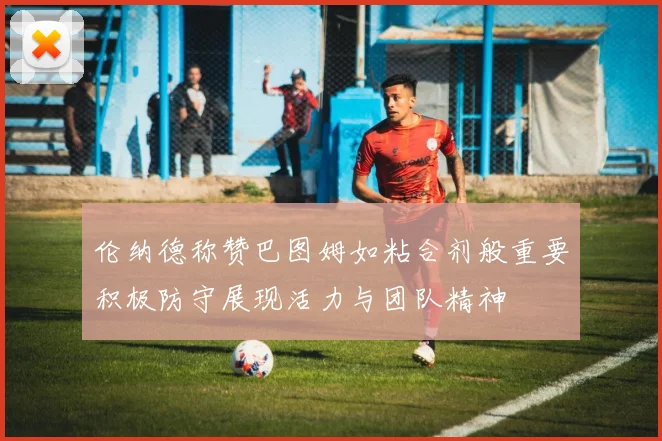 伦纳德称赞巴图姆如粘合剂般重要积极防守展现活力与团队精神