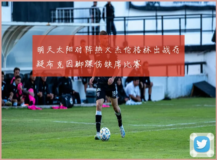 明天太阳对阵热火杰伦格林出战存疑布克因脚踝伤缺席比赛