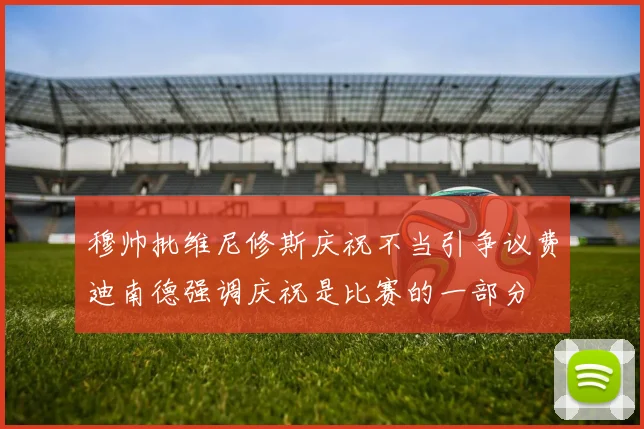 穆帅批维尼修斯庆祝不当引争议费迪南德强调庆祝是比赛的一部分