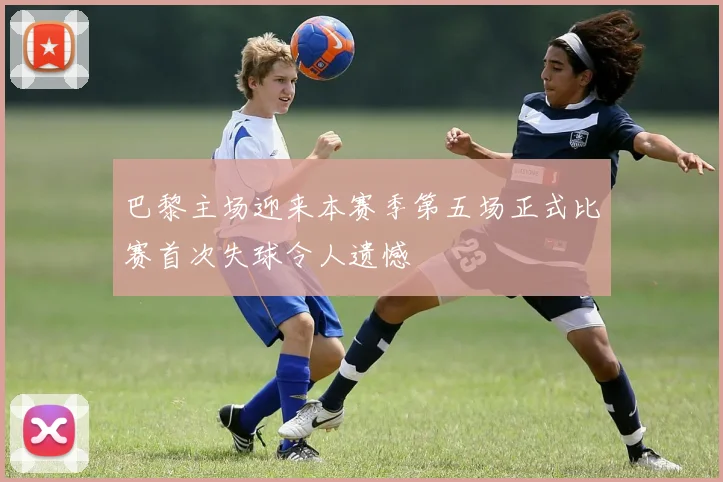 巴黎主场迎来本赛季第五场正式比赛首次失球令人遗憾