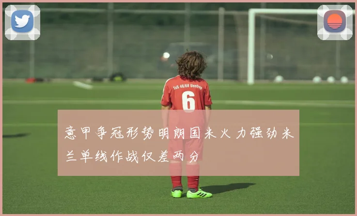 意甲争冠形势明朗国米火力强劲米兰单线作战仅差两分