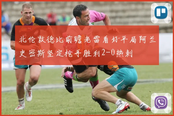 北伦敦德比前瞻老雷看好平局阿兰史密斯坚定枪手胜利2-0热刺