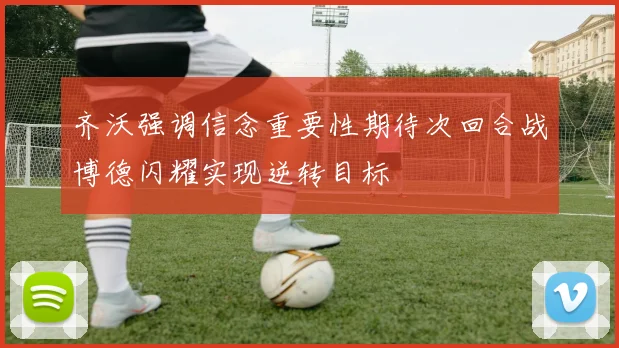 齐沃强调信念重要性期待次回合战博德闪耀实现逆转目标
