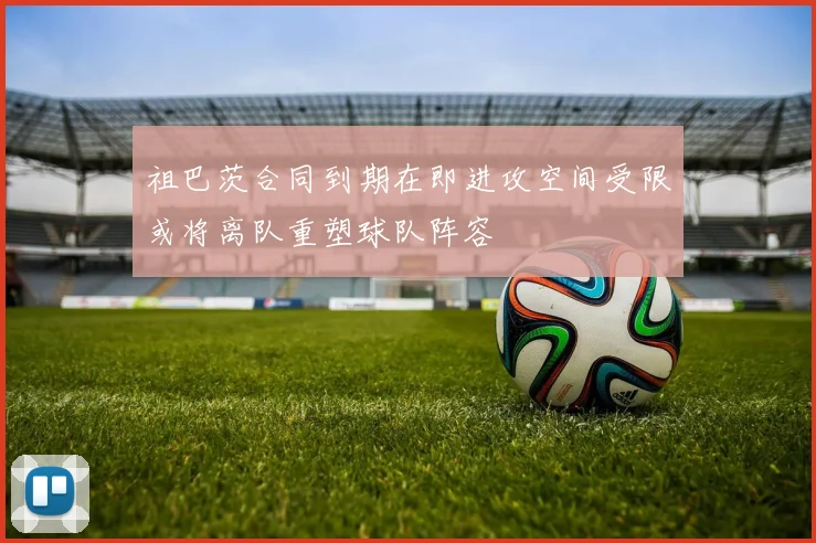 祖巴茨合同到期在即进攻空间受限或将离队重塑球队阵容