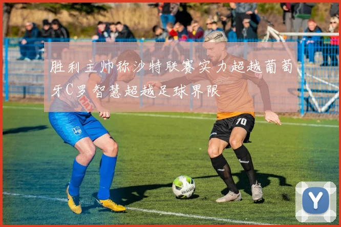 胜利主帅称沙特联赛实力超越葡萄牙C罗智慧超越足球界限