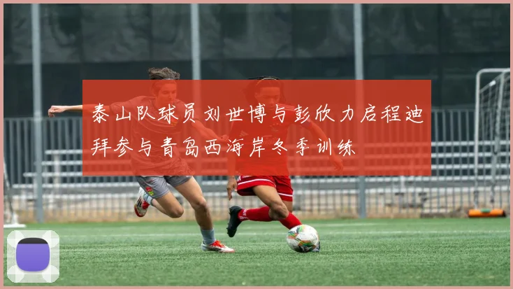 泰山队球员刘世博与彭欣力启程迪拜参与青岛西海岸冬季训练