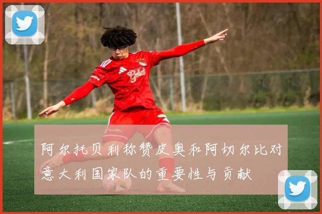 阿尔托贝利称赞皮奥和阿切尔比对意大利国家队的重要性与贡献