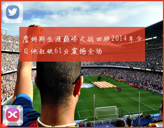 詹姆斯生涯巅峰之战回顾2014年今日他狂砍61分震撼全场
