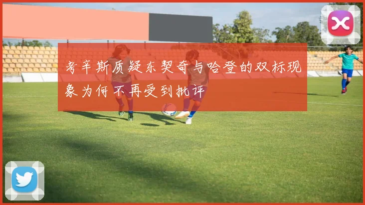 考辛斯质疑东契奇与哈登的双标现象为何不再受到批评