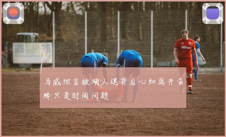 马威坦言被湖人退货后心知离开黄蜂只是时间问题