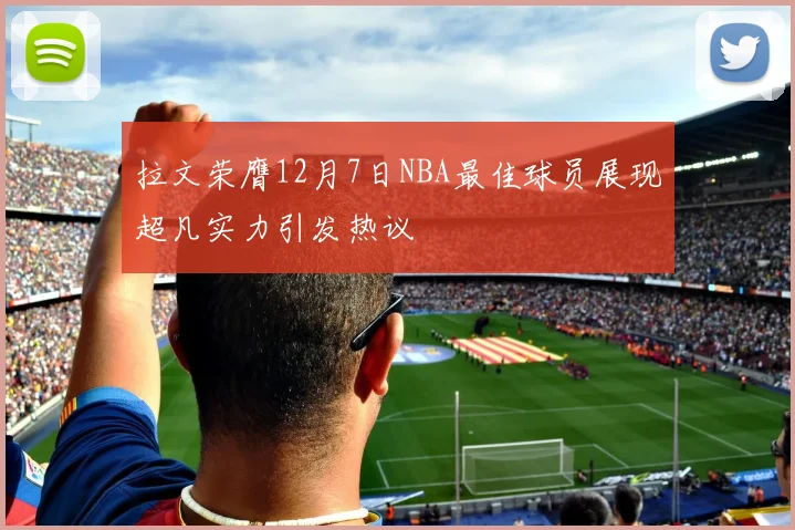 拉文荣膺12月7日NBA最佳球员展现超凡实力引发热议