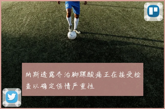 纳斯透露乔治脚踝酸痛正在接受检查以确定伤情严重性