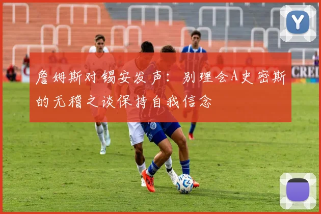 詹姆斯对锡安发声：别理会A史密斯的无稽之谈保持自我信念