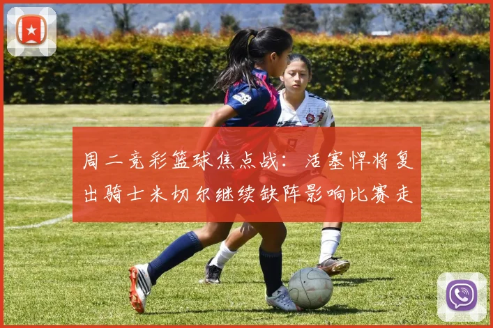 周二竞彩篮球焦点战：活塞悍将复出骑士米切尔继续缺阵影响比赛走势